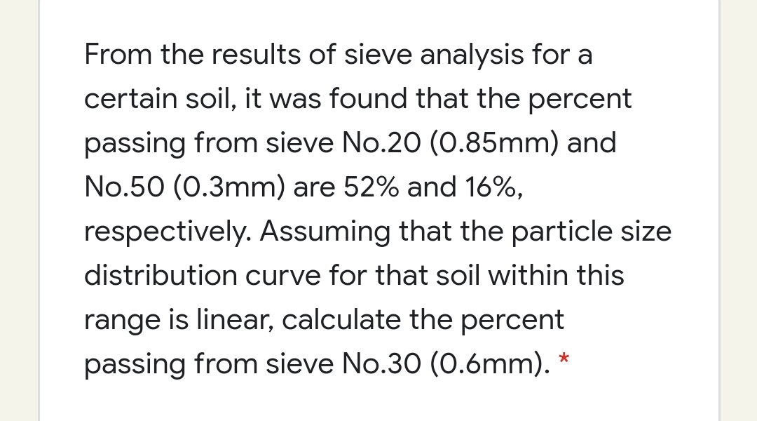 From the results of sieve analysis for a
certain soil, it was found that the percent
passing from sieve No.20 (0.85mm) and
No.50 (0.3mm) are 52% and 16%,
respectively. Assuming that the particle size
distribution curve for that soil within this
range is linear, calculate the percent
passing from sieve No.30 (0.6mm).
