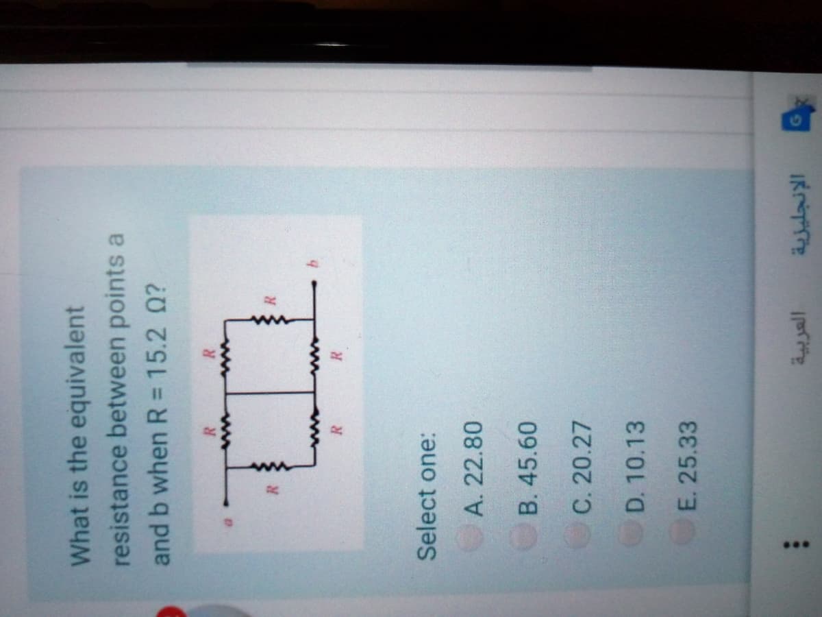 ...
What is the equivalent
resistance between points a
and b when R = 15.2 Q?
R
R
Select one:
A. 22.80
B. 45.60
C. 20.27
D. 10.13
E. 25.33
الإنجليزية
