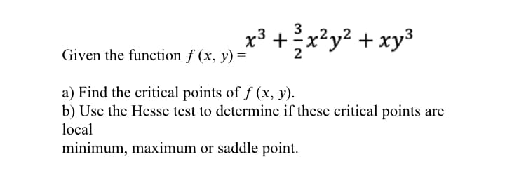 x3 +x²y² + xy³
Given the function f (x, y) =
a) Find the critical points of f (x, y).
b) Use the Hesse test to determine if these critical points are
local
minimum, maximum or saddle point.
