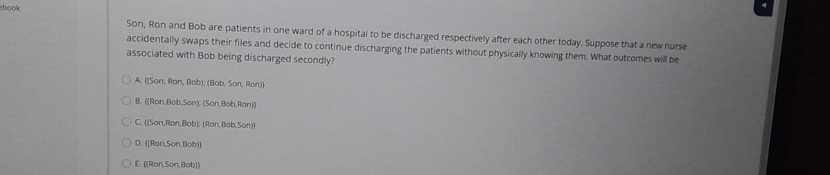 ebook
Son, Ron and Bob are patients in one ward of a hospital to be discharged respectively after each other today. Suppose that a new nurse
accidentally swaps their files and decide to continue discharging the patients without physically knowing them. What outcomes will be
associated with Bob being discharged secondly?
A. {(Son, Ron, Bob); (Bob, Son, Ron)}
O B. {(Ron,Bob,Son); (Son,Bob, Ron)}
OC. {(Son,Ron,Bob); (Ron,Bob,Son)}
D. {(Ron,Son,Bob)}
E. {(Ron,Son,Bob)}
