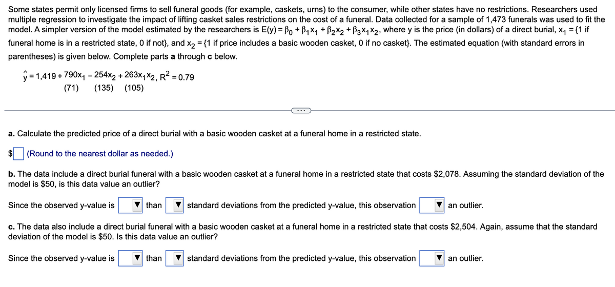 Some states permit only licensed firms to sell funeral goods (for example, caskets, urns) to the consumer, while other states have no restrictions. Researchers used
multiple regression to investigate the impact of lifting casket sales restrictions on the cost of a funeral. Data collected for a sample of 1,473 funerals was used to fit the
model. A simpler version of the model estimated by the researchers is E(y) = Bo + B,x, + B2X2 + B3x,x2, where y is the price (in dollars) of a direct burial, x, = {1 if
funeral home is in a restricted state, 0 if not}, and x, = {1 if price includes a basic wooden casket, 0 if no casket}. The estimated equation (with standard errors in
parentheses) is given below. Complete parts a through c below.
y = 1,419 + 790x, - 254x2 + 263×, x2, R² = 0.79
(71)
(135) (105)
a. Calculate the predicted price of a direct burial with a basic wooden casket at a funeral home in a restricted state.
$
(Round to the nearest dollar as needed.)
b. The data include a direct burial funeral with a basic wooden casket at a funeral home in a restricted state that costs $2,078. Assuming the standard deviation of the
model is $50, is this data value an outlier?
Since the observed y-value is
than
standard deviations from the predicted y-value, this observation
an outlier.
c. The data also include a direct burial funeral with a basic wooden casket at a funeral home in a restricted state that costs $2,504. Again, assume that the standard
deviation of the model is $50. Is this data value an outlier?
Since the observed y-value is
than
standard deviations from the predicted y-value, this observation
an outlier.
