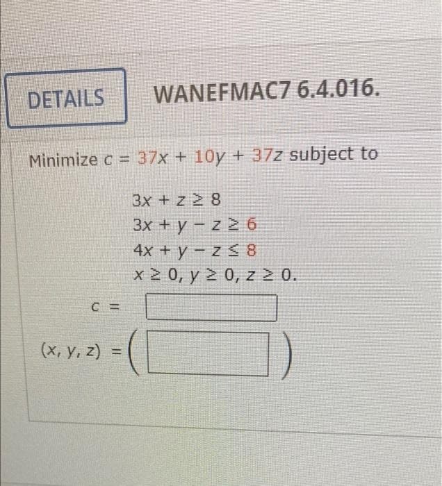 DETAILS
WANEFMAC7 6.4.016.
Minimize c = 37x + 10y +37z subject to
3x + z 2 8
3х + у - z 2 6
4х + у - z 3 8
x 2 0, y > 0, z 2 0.
(x, y, z) =
