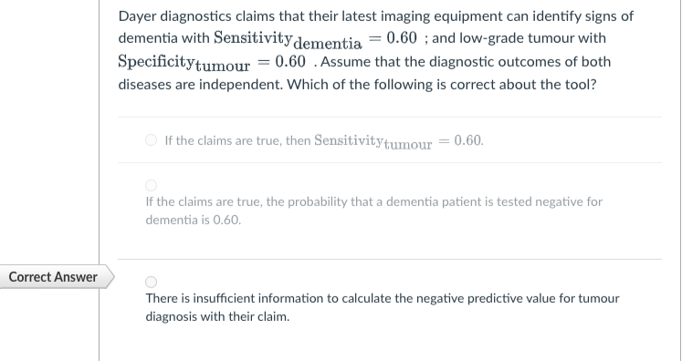 Dayer diagnostics claims that their latest imaging equipment can identify signs of
dementia with Sensitivity dementia = 0.60 ; and low-grade tumour with
Specificitytumour = 0.60 . Assume that the diagnostic outcomes of both
diseases are independent. Which of the following is correct about the tool?
If the claims are true, then Sensitivitytumour = 0.60.
If the claims are true, the probability that a dementia patient is tested negative for
dementia is 0.60.
Correct Answer
There is insufficient information to calculate the negative predictive value for tumour
diagnosis with their claim.
