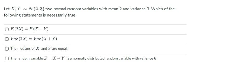 Let X, Y
N (2, 3) two normal random variables with mean 2 and variance 3. Which of the
following statements is necessarily true
E (2X) = E (X+ Y)
Var (2X) = Var (X+Y)
The medians of X and Y are equal.
O The random variable Z = X + Y is a normally distributed random variable with variance 6
