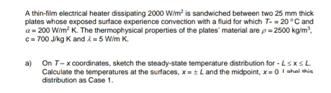 A thin-film electrical heater dissipating 2000 W/m² is sandwiched between two 25 mm thick
plates whose exposed surface experience convection with a fluid for which T- = 20 °C and
a = 200 W/m? K. The thermophysical properties of the plates' material are p = 2500 kg/m³,
c= 700 J/kg K and 2 = 5 W/m K.
On T-x coordinates, sketch the steady-state temperature distribution for - LsxsL.
Calculate the temperatures at the surfaces, x = + L and the midpoint, x = 0. I ahel this
distribution as Case 1.
a)
