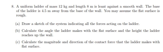 8. A uniform ladder of mass 12 kg and length 8 m is leant against a smooth wall. The base
of the ladder is 4.5 m away from the base of the wall. You may assume the flat surface is
rough.
(a) Draw a sketch of the system indicating all the forces acting on the ladder.
(b) Calculate the angle the ladder makes with the flat surface and the height the ladder
reaches up the wall.
(c) Calculate the magnitude and direction of the contact force that the ladder makes with
flat surface.
