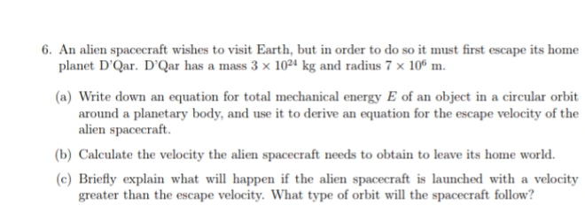 6. An alien spaceeraft wishes to visit Earth, but in order to do so it must first escape its home
planet D'Qar. D'Qar has a mass 3 x 1024 kg and radius 7 x 10° m.
(a) Write down an equation for total mechanical energy E of an object in a circular orbit
around a planetary body, and use it to derive an equation for the escape velocity of the
alien spacecraft.
(b) Calculate the velocity the alien spacecraft needs to obtain to leave its home world.
(c) Briefly explain what will happen if the alien spacecraft is launched with a velocity
greater than the escape velocity. What type of orbit will the spacecraft follow?
