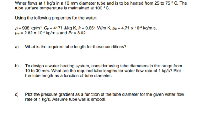 Water flows at 1 kg/s in a 10 mm diameter tube and is to be heated from 25 to 75 ° C. The
tube surface temperature is maintained at 100 °C.
Using the following properties for the water:
p= 998 kg/m?, Cp = 4171 J/kg K, k = 0.651 W/m K, µs = 4.71 x 104 kg/m s,
Hw = 2.82 x 104 kg/m s and Pr = 3.02.
a) What is the required tube length for these conditions?
b) To design a water heating system, consider using tube diameters in the range from
10 to 30 mm. What are the required tube lengths for water flow rate of 1 kg/s? Plot
the tube length as a function of tube diameter.
c)
Plot the pressure gradient as a function of the tube diameter for the given water flow
rate of 1 kg/s. Assume tube wall is smooth.

