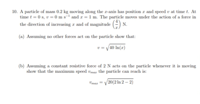 10. A particle of mass 0.2 kg moving along the r-axis has position r and speed v at time t. At
time t = 0 s, v = 0 m s-1 and r = 1 m. The particle moves under the action of a force in
the direction of increasing a and of magnitude (-) N.
(a) Assuming no other forces act on the particle show that:
v = /40 In(x)
(b) Assuming a constant resistive force of 2 N acts on the particle whenever it is moving
show that the maximum speed vmaz the particle can reach is:
V'maz = /20(2 In 2 – 2)
