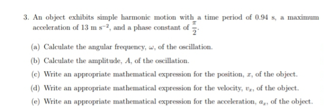3. An object exhibits simple harmonic motion with_a time period of 0.94 s, a maximum
acceleration of 13 m s-2, and a phase constant of
(a) Calculate the angular frequency, w, of the oscillation.
(b) Calculate the amplitude, A, of the oscillation.
(c) Write an appropriate mathematical expression for the position, r, of the object.
(d) Write an appropriate mathematical expression for the velocity, v,, of the object.
(e) Write an appropriate mathematical expression for the acceleration, a,, of the object.
