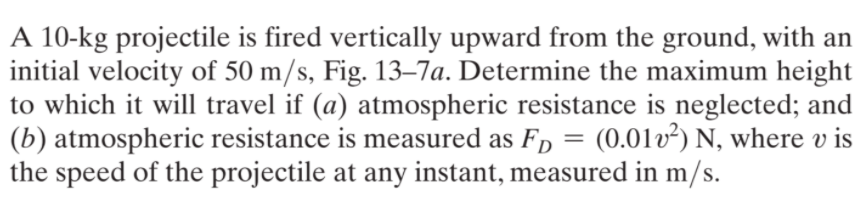 A 10-kg projectile is fired vertically upward from the ground, with an
initial velocity of 50 m/s, Fig. 13–7a. Determine the maximum height
to which it will travel if (a) atmospheric resistance is neglected; and
(b) atmospheric resistance is measured as F, = (0.01v²) N, where v is
the speed of the projectile at any instant, measured in m/s.
