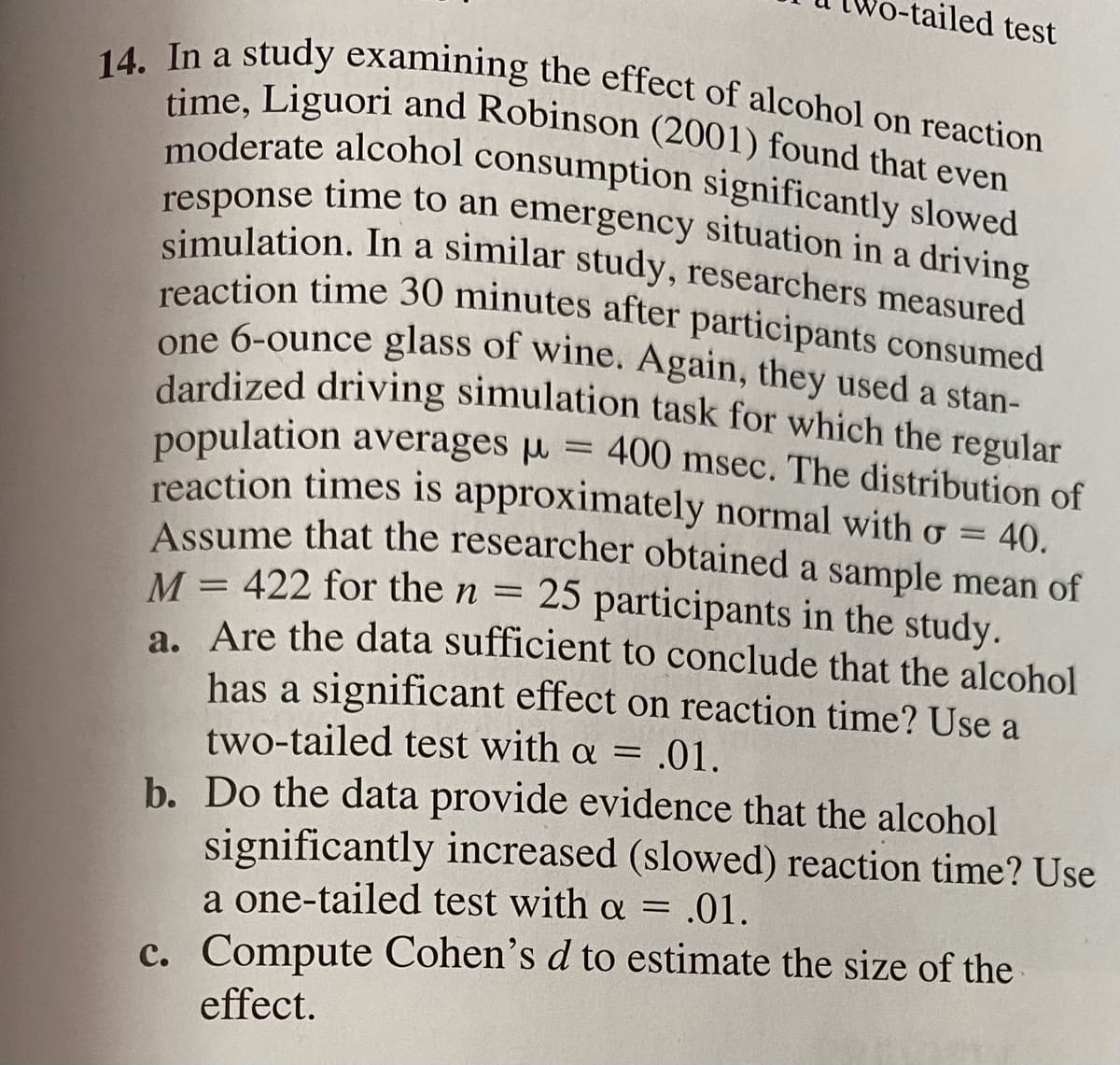 tailed test
14. In a study examining the effect of alcohol on reaction
reaction time 30 minutes after participants consumed
simulation. In a similar study, researchers measured
moderate alcohol consumption significantly slowed
one 6-ounce glass of wine. Again, they used a stan-
response time to an emergency situation in a driving
time, Liguori and Robinson (2001) found that even
moderate alcohol consumption significantly slowed
time to an emergency situation in a driving
response
simulation. In a similar study, researchers measured
reaction time 30 minutes after participants consumed
one 6-ounce glass of wine. Again, they used a stan-
dardized driving simulation task for which the regular
population averages u = 400 msec. The distribution of
reaction times is approximately normal with o = 40.
A ssume that the researcher obtained a sample mean of
M = 422 for the n = 25 participants in the study.
a. Are the data sufficient to conclude that the alcohol
has a significant effect on reaction time? Use a
two-tailed test with a =.01.
b. Do the data provide evidence that the alcohol
significantly increased (slowed) reaction time? Use
a one-tailed test with a = .01.
%3D
c. Compute Cohen's d to estimate the size of the
effect.
