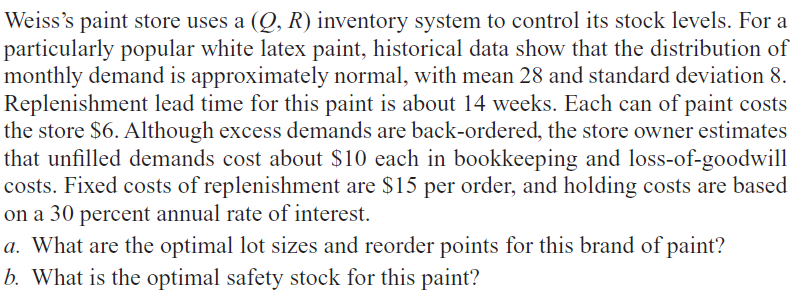 Weiss's paint store uses a (Q, R) inventory system to control its stock levels. For a
particularly popular white latex paint, historical data show that the distribution of
monthly demand is approximately normal, with mean 28 and standard deviation 8.
Replenishment lead time for this paint is about 14 weeks. Each can of paint costs
the store $6. Although excess demands are back-ordered, the store owner estimates
that unfilled demands cost about $10 each in bookkeeping and loss-of-goodwill
costs. Fixed costs of replenishment are $15 per order, and holding costs are based
on a 30 percent annual rate of interest.
a. What are the optimal lot sizes and reorder points for this brand of paint?
b. What is the optimal safety stock for this paint?
