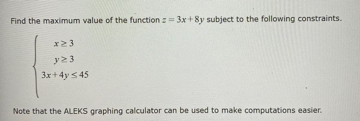 Find the maximum value of the function z = 3x+8y subject to the following constraints.
x> 3
y> 3
3x+4y <45
Note that the ALEKS graphing calculator can be used to make computations easier.
