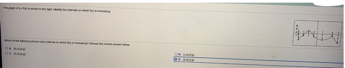 The graph of y= f(x) is shown to the right. Identify the intervals on which f(x) is increasing.
Which of the following shows every interval on which f(x) is increasing? Choose the correct answer below.
OB. (ce).(f.g)
OA. (b.c).(e.g)
OC. (b,d).(e.9)
D. (bd).(f.g)
