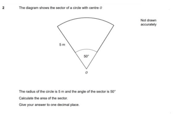 The diagram shows the sector of a circle with centre O
Not drawn
accurately
5 m
50
The radius of the circle is 5 m and the angle of the sector is 50
Calculate the area of the sector.
Give your answer to one decimal place.
2.
