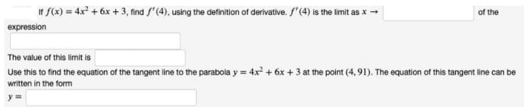 If f(x) = 4x? + 6x + 3, find f'(4), using the definition of derivative. f'(4) is the limit as x -
of the
expression
The value of this limit is
Use this to find the equation of the tangent line to the parabola y = 4x + 6x + 3 at the point (4, 91). The equation of this tangent line can be
written in the form
y =
