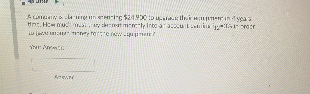 ) Listen
A company is planning on spending $24,900 to upgrade their equipment in 4 years
time. How much must they deposit monthly into an account earning j12=3% in order
to have enough money for the new equipment?
Your Answer:
Answer
