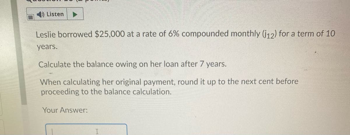 Listen
Leslie borrowed $25,000 at a rate of 6% compounded monthly (j12) for a term of 10
years.
Calculate the balance owing on her loan after 7 years.
When calculating her original payment, round it up to the next cent before
proceeding to the balance calculation.
Your Answer:
