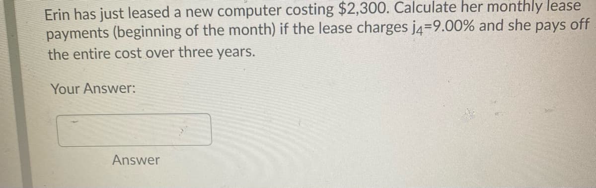 Erin has just leased a new computer costing $2,300. Calculate her monthly lease
payments (beginning of the month) if the lease charges j4=9.00% and she pays off
the entire cost over three years.
Your Answer:
Answer
