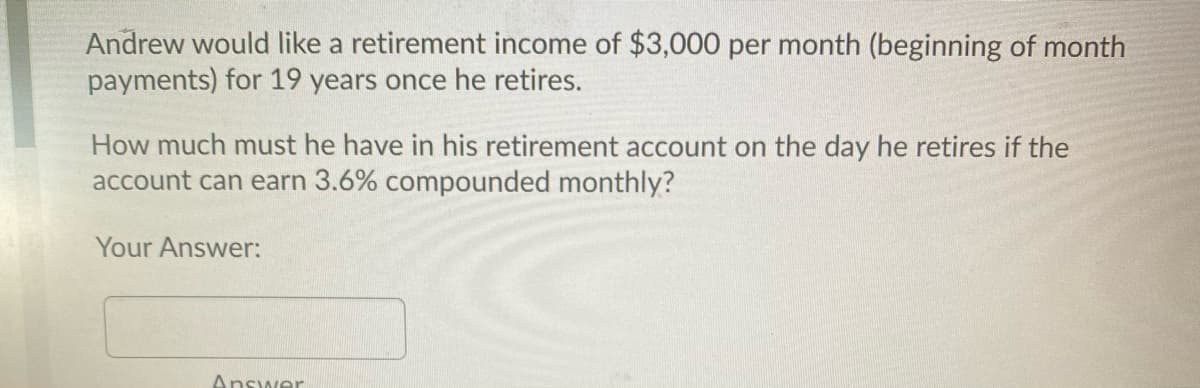 Andrew would like a retirement income of $3,000 per month (beginning of month
payments) for 19 years once he retires.
How much must he have in his retirement account on the day he retires if the
account can earn 3.6% compounded monthly?
Your Answer:
Answer
