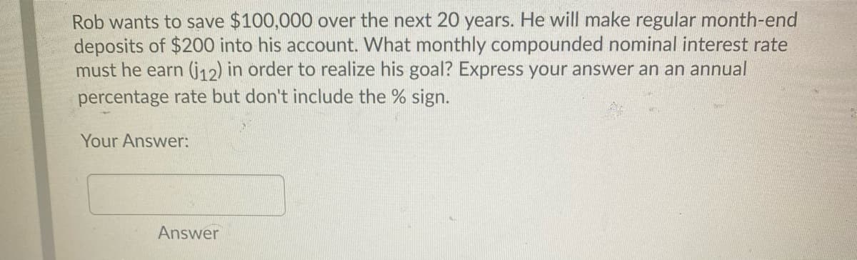 Rob wants to save $100,000 over the next 20 years. He will make regular month-end
deposits of $200 into his account. What monthly compounded nominal interest rate
must he earn (j12) in order to realize his goal? Express your answer an an annual
percentage rate but don't include the % sign.
Your Answer:
Answer
