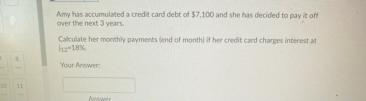 Amy has accumulated a credit card debt of $7,100 and she has decided to pay it off
over the next 3 years.
Calculate her monthly payments (end of month) if her credit card charges interest at
İ12=18%.
Your Answer:
10
11
Answer
