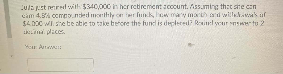 Julia just retired with $340,000 in her retirement account. Assuming that she can
earn 4.8% compounded monthly on her funds, how many month-end withdrawals of
$4,000 will she be able to take before the fund is depleted? Round your answer to 2
decimal places.
Your Answer:
