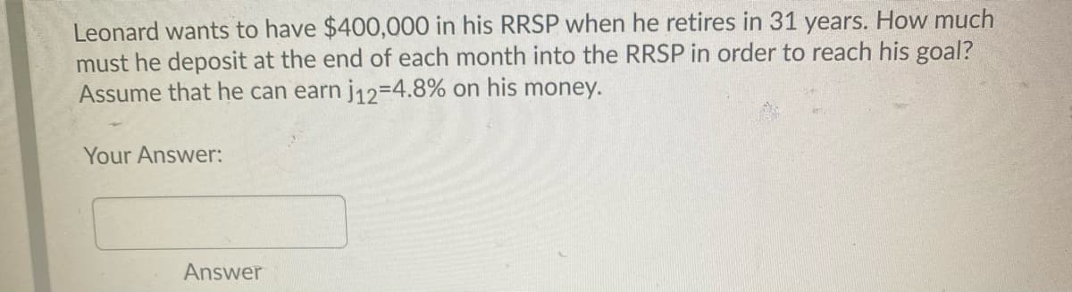 Leonard wants to have $400,000 in his RRSP when he retires in 31 years. How much
must he deposit at the end of each month into the RRSP in order to reach his goal?
Assume that he can earn j12=4.8% on his money.
Your Answer:
Answer
