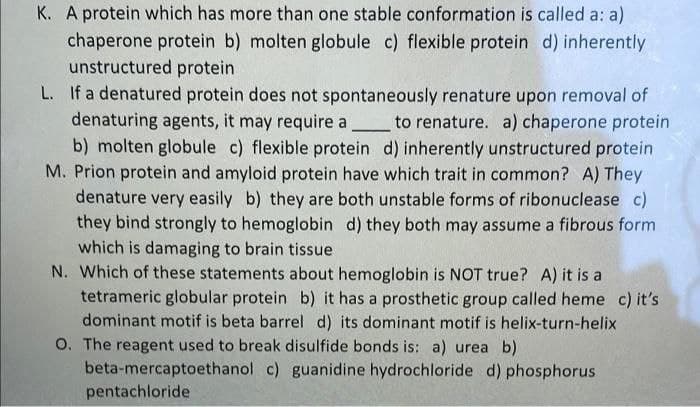 K. A protein which has more than one stable conformation is called a: a)
chaperone protein b) molten globule c) flexible protein d) inherently
unstructured protein
L. If a denatured protein does not spontaneously renature upon removal of
denaturing agents, it may require a_to renature. a) chaperone protein
b) molten globule c) flexible protein d) inherently unstructured protein
M. Prion protein and amyloid protein have which trait in common? A) They
denature very easily b) they are both unstable forms of ribonuclease c)
they bind strongly to hemoglobin d) they both may assume a fibrous form
which is damaging to brain tissue
N. Which of these statements about hemoglobin is NOT true? A) it is a
tetrameric globular protein b) it has a prosthetic group called heme c) it's
dominant motif is beta barrel d) its dominant motif is helix-turn-helix
O. The reagent used to break disulfide bonds is: a) urea b)
beta-mercaptoethanol c) guanidine hydrochloride d) phosphorus
pentachloride
