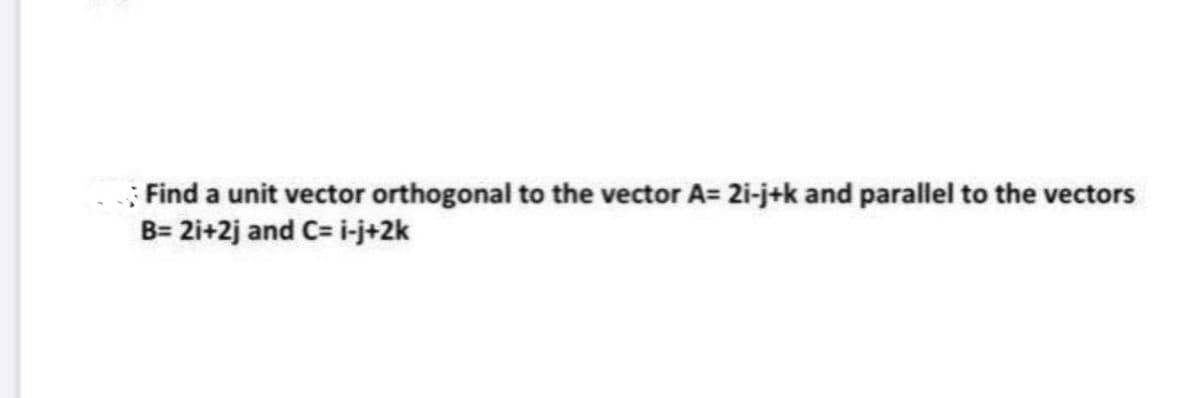 ; Find a unit vector orthogonal to the vector A= 2i-j+k and parallel to the vectors
B= 2i+2j and C= i-j+2k
