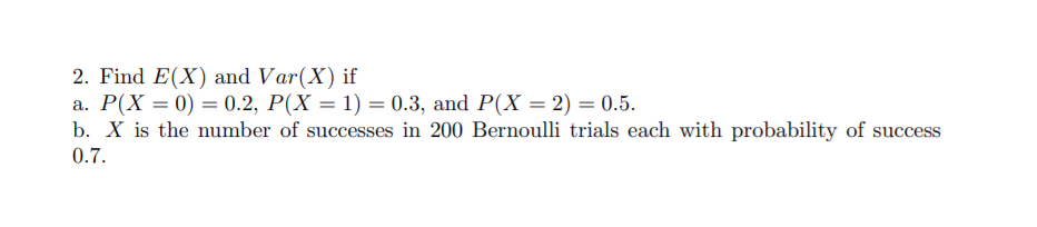 2. Find E(X) and Var(X) if
a. P(X = 0) = 0.2, P(X = 1) = 0.3, and P(X = 2) = 0.5.
b. X is the number of successes in 200 Bernoulli trials each with probability of success
0.7.
