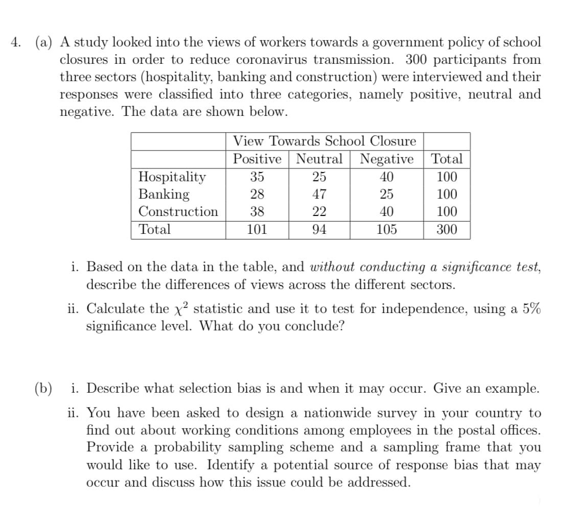 4. (a) A study looked into the views of workers towards a government policy of school
closures in order to reduce coronavirus transmission. 300 participants from
three sectors (hospitality, banking and construction) were interviewed and their
responses were classified into three categories, namely positive, neutral and
negative. The data are shown below.
View Towards School Closure
Positive Neutral Negative Total
Hospitality
Banking
Construction
35
25
40
100
28
47
25
100
38
22
40
100
Total
101
94
105
300
i. Based on the data in the table, and without conducting a significance test,
describe the differences of views across the different sectors.
ii. Calculate the x? statistic and use it to test for independence, using a 5%
significance level. What do you conclude?
(b)
i. Describe what selection bias is and when it may occur. Give an example.
ii. You have been asked to design a nationwide survey in your country to
find out about working conditions among employees in the postal offices.
Provide a probability sampling scl
would like to use. Identify a potential source of response bias that may
me and a sampling frame that you
occur and discuss how this issue could be addressed.
