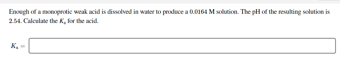 Enough of a monoprotic weak acid is dissolved in water to produce a 0.0164 M solution. The pH of the resulting solution is
2.54. Calculate the Ka for the acid.
Ka =
