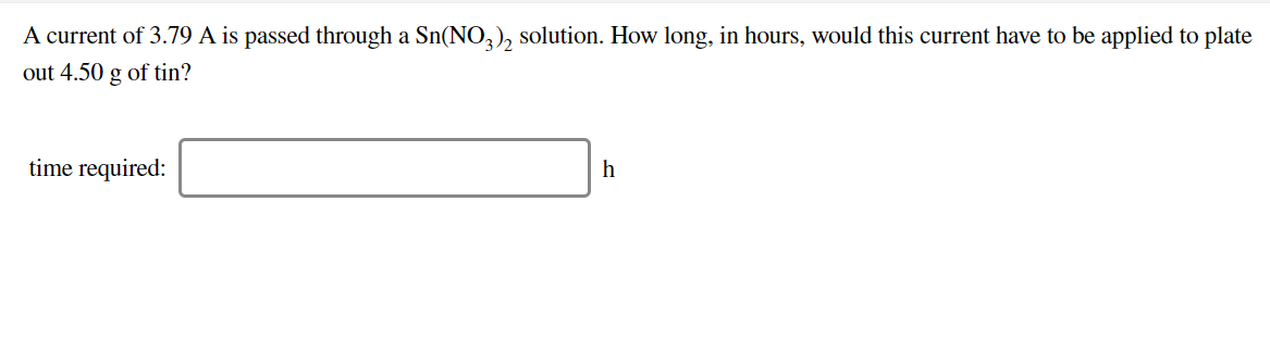 A current of 3.79 A is passed through a Sn(NO^), solution. How long, in hours, would this current have to be applied to plate
out 4.50 g of tin?
time required:
h
