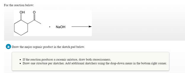 For the reaction below:
он
NaOH
Draw the major organic product in the sketch pad below.
• If the reaction produces a racemic mixture, draw both stereoisomers.
• Draw one structure per sketcher. Add additional sketchers using the drop-down menu in the bottom right comer.
