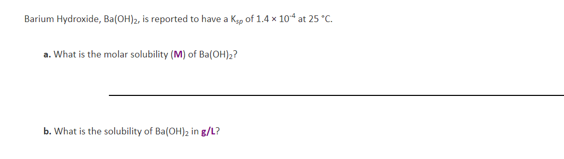 Barium Hydroxide, Ba(OH)2, is reported to have a Ksp of 1.4 x 104 at 25 °C
a. What is the molar solubility (M) of Ba(OH)2?
b. What is the solubility of Ba(OH)2 in g/L?
