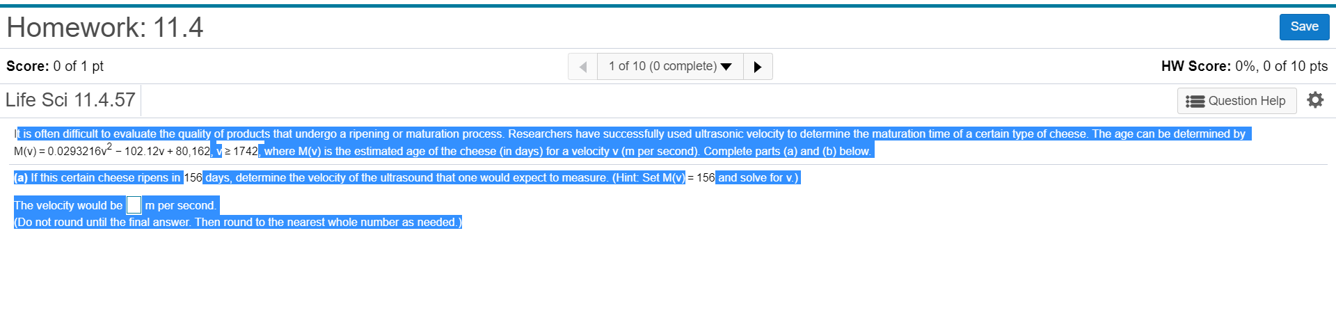 Homework: 11.4
Save
HW Score: 0%, 0 of 10 pts
Score: 0 of 1 pt
1 of 10 (0 complete)
Life Sci 11.4.57
Question Help
It is often difficult to evaluate the quality of products that undergo a ripening or maturation process. Researchers have successfully used ultrasonic velocity to determine the maturation time of a certain type of cheese. The age can be determined by
M(v) 0.0293216v - 102.12v+ 80,162, vz 1742, where M(v) is the estimated age of the cheese (in days) for a velocity v (m per second). Complete parts (a) and (b) below
a) If this certain cheese ripens in 156 days, determine the velocity of the ultrasound that one would expect to measure. (Hint Set M(v)= 156 and solve for v.)
The velocity would be
(Do not round until the final answer. Then round to the nearest whole number as needed.
m per second.
