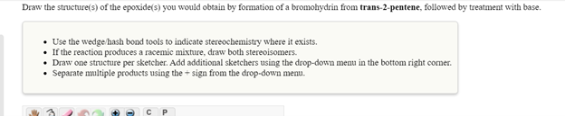 Draw the structure(s) of the epoxide(s) you would obtain by formation of a bromohydrin from trans-2-pentene, followed by treatment with base.
• Use the wedge/hash bond tools to indicate stereochemistry where it exists.
If the reaction produces a racemic mixture, draw both stereoisomers.
• Draw one structure per sketcher. Add additional sketchers using the drop-down menu in the bottom right comer.
• Separate multiple products using the + sign from the drop-down menu.
