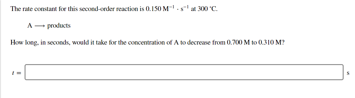The rate constant for this second-order reaction is 0.150 M-1. s-1 at 300 °C
A
products
How long, in seconds, would it take for the concentration of A to decrease from 0.700 M to 0.310 M?
t =
