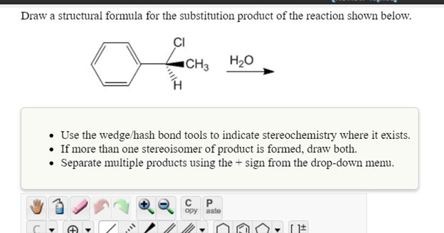 Draw a structural formula for the substitution product of the reaction shown below.
CI
"CH3 H2O
• Use the wedge/hash bond tools to indicate stereochemistry where it exists.
• If more than one stereoisomer of product is formed, draw both.
• Separate multiple products using the + sign from the drop-down menu.
opy aste
