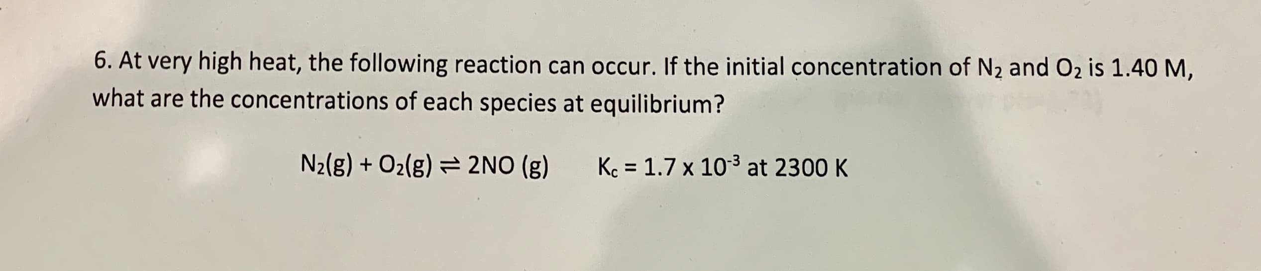 6. At very high heat, the following reaction can occur. If the initial concentration of N2 and O2 is 1.40 M,
what are the concentrations of each species at equilibrium?
N2(g) + O2(g)
2NO (g)
Kc 1.7 x 103 at 2300 K
