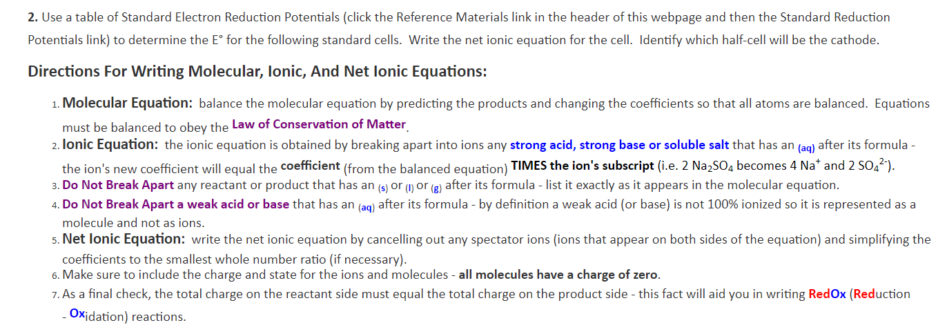 2. Use a table of Standard Electron Reduction Potentials (click the Reference Materials link in the header of this webpage and then the Standard Reduction
Potentials link) to determine the E° for the following standard cells. Write the net ionic equation for the cell. Identify which half-cell will be the cathode.
Directions For Writing Molecular, lonic, And Net lonic Equations:
1. Molecular Equation: balance the molecular equation by predicting the products and changing the coefficients so that all atoms are balanced. Equations
must be balanced to obey the Law of Conservation of Matter
2. lonic Equation: the ionic equation is obtained by breaking apart into ions any strong acid, strong base or soluble salt that has an (ag) after its formula -
the ion's new coefficient will equal the coefficient (from the balanced equation) TIMES the ion's subscript (i.e. 2 Na2SO4 becomes 4 Na* and 2 SO42-).
3. Do Not Break Apart any reactant or product that has an (s) or () or (g) after its formula - list it exactly as it appears in the molecular equation
4. Do Not Break Apart a weak acid or base that has an (aq) after its formula - by definition a weak acid (or base) is not 100% ionized so it is represented as a
molecule and not as ions.
5. Net lonic Equation: write the net ionic equation by cancelling out any spectator ions (ions that appear on both sides of the equation) and simplifying the
coefficients to the smallest whole number ratio (if necessary).
6. Make sure to include the charge and state for the ions and molecules - all molecules have a charge of zero.
7.As a final check, the total charge on the reactant side must equal the total charge on the product side - this fact will aid you in writing Red Ox (Reduction
Oxidation) reactions.
