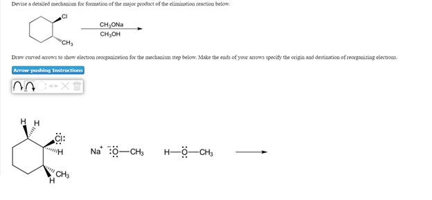 Devise a detailed mechanism for formation of the major product of the elimination reaction below.
CI
CH,ONa
CH,OH
'CH3
Draw curved arrows to show electroa reorganization for the mechanism step below, Make the ends of your arrows specify the origin and destination of reorganizing electroas.
Arrow pushing Instructions
Ci:
Na' ö-CH,
H-ö-CH,
CH3
H.
