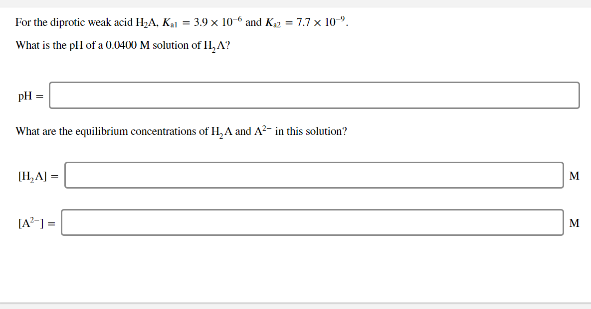 For the diprotic weak acid H2A, Kal = 3.9 x 10-6 and K22 = 7.7 x 109
What is the pH of a 0.0400 M solution of H,A?
pH
=
What are the equilibrium concentrations of H,A and A2- in this solution?
[Н,A] %3
М
[A
М
