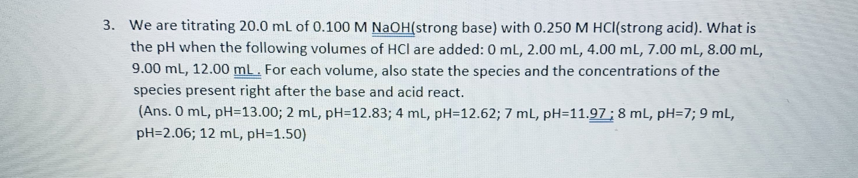 We are titrating 20.0 mL of 0.100 M NaOH(strong base) with 0.250 M HCl(strong acid). What is
the pH when the following volumes of HCI are added: 0 mL, 2.00 mL, 4.00 mL, 7.00 mL, 8.00 mL,
3.
9.00 mL, 12.00 mL. For each volume, also state the species and the concentrations of the
species present right after the base and acid react.
(Ans. 0 mL, pH=13.00; 2 mL, pH-12.83; 4 mL, pH-12.62; 7 mL, pH-11.97 8 mL, pH-7; 9 mL,
pH-2.06; 12 mL, pH-1.50)
