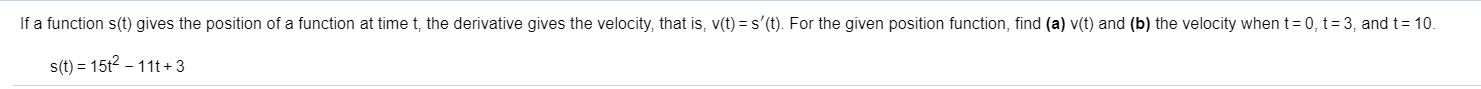 If a function s(t) gives the position of a function at time t, the derivative gives the velocity, that is, v(t)
s'(t). For the given position function, find (a) v(t) and (b) the velocity when t
0, t = 3, and t 10.
s(t) 15t2 11t+ 3
