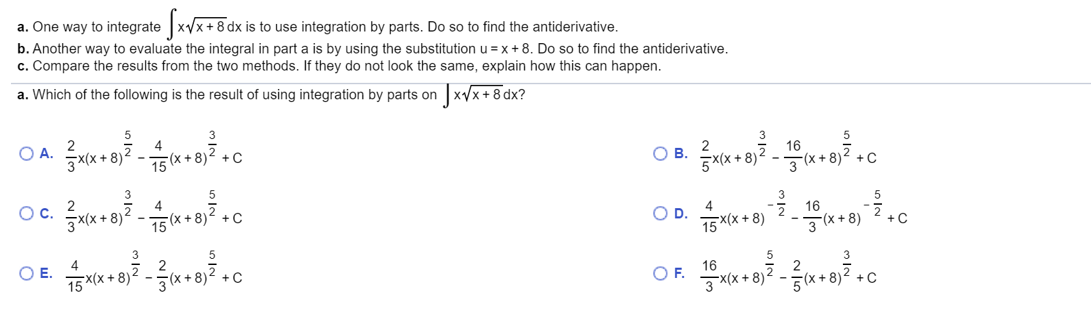 a. One way to integrate xx+8
b.Another way to evaluate the integral in part a is by using the substitution u =x 8. Do so to find the antiderivative
c. Compare the results from the two methods. If they do not look the same, explain how this can happen.
dx is to use integration by parts. Do so to find the antiderivative
JxVx+8 dx?
a. Which of the following is the result of using integration by parts on
3
2
OA.
3*(x+8)2
4
3
16
(x + 8)
5
2
Ов.
5X(X + 8)
(X+ 8
15
C
+ C
5
4
5
Ос.
8
16
(x+8)
15
C
O D.
15X(X+8)
+C
3 x+8)
3
2
5
5
2
(X8) C
E.
75X(X8)
15
16
C
O F.
3x(X+ 8)
3(X8)
