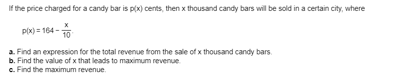 If the price charged for a candy bar is p(x) cents, then x thousand candy bars will be sold in a certain city, where
X
p(x) 164
10
a. Find an expression for the total revenue from the sale of x thousand candy bars.
b. Find the value of x that leads to maximum revenue
c. Find the maximum revenue
