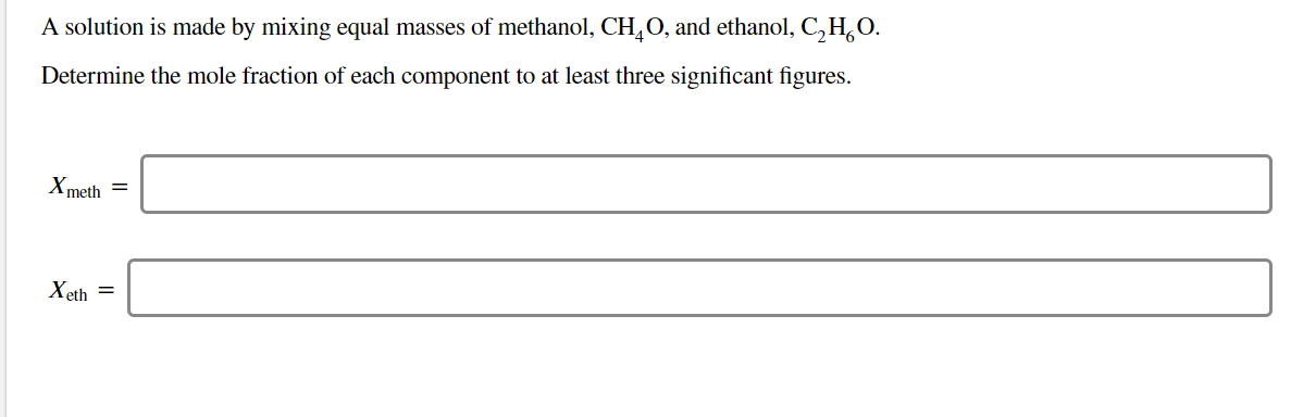 A solution is made by mixing equal masses of methanol, CHO, and ethanol, C,HO
Determine the mole fraction of each component to at least three significant figures.
Xmeth
Xeth
=
